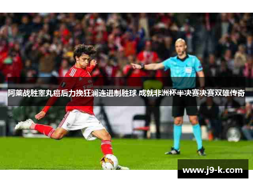 阿莱战胜睾丸癌后力挽狂澜连进制胜球 成就非洲杯半决赛决赛双雄传奇