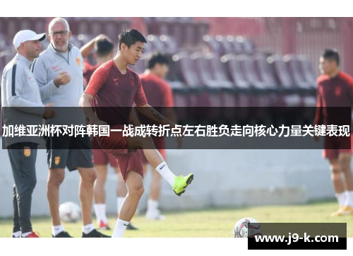 加维亚洲杯对阵韩国一战成转折点左右胜负走向核心力量关键表现 加维亚洲杯对阵韩国一战成转折点左右胜负走向核心力量关键表现