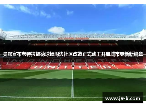 曼联宣布老特拉福德球场周边社区改造正式动工开启城市更新新篇章 曼联宣布老特拉福德球场周边社区改造正式动工开启城市更新新篇章